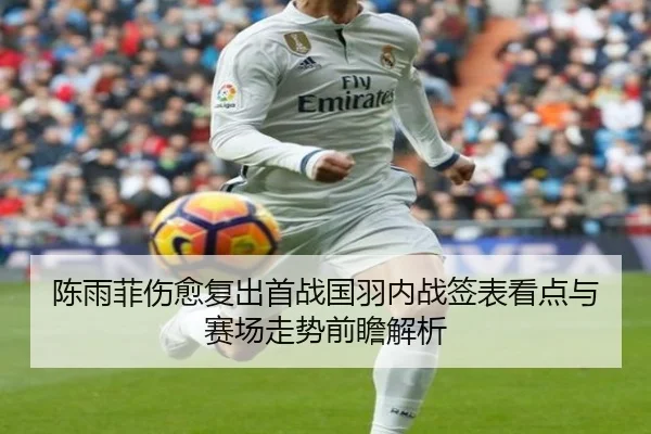 陈雨菲伤愈复出首战国羽内战签表看点与赛场走势前瞻解析